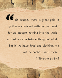 Of course, there is great gain in godliness combined with contentment: for me brought nothing into the world, so that we can take nothing out of it; but if we have food and clothing, we will be content with these. 1 Timothy 6:6-8