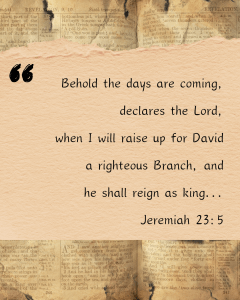 Behold the days are coming, declares the Lord, when I will raise up for David a righteous Branch, and he shall reign as king...