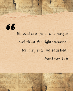 Blesses are those who hunger and thirst for righteousness for they shall be satisfied. Matthew 5:6