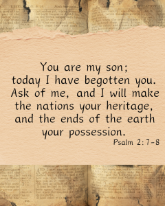 Psalm 2: You are my son; today I have begotten you. Ask of me, and I wil  make the nations your heritage, and the ends of the earth your possession. 