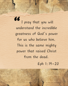 I pray that you will understand the incredible greatness of God's power for us who believe him. This is the same mighty power that raised Christ from the dead. Eph 1:19-20