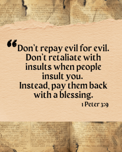 Don't repay evil for evil. Don't retaliate with insults when people insult you. Instead, pay them back with a blessing. 1 Peter 3:9