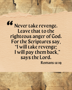 Never take revenge. Leave that to the righteous anger of God. For the Scriptures say, "I will take revenge; I will pay them back," says the Lord. Romans 12:19